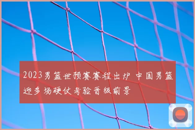 2023男篮世预赛赛程出炉 中国男篮迎多场硬仗考验晋级前景