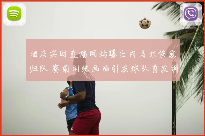 酒店实时直播网站曝出内马尔伤愈归队 赛前训练画面引发球队首发调整猜测