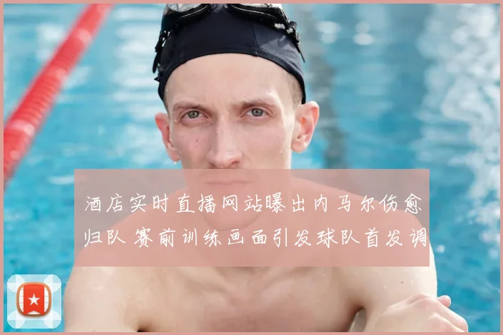 酒店实时直播网站曝出内马尔伤愈归队 赛前训练画面引发球队首发调整猜测