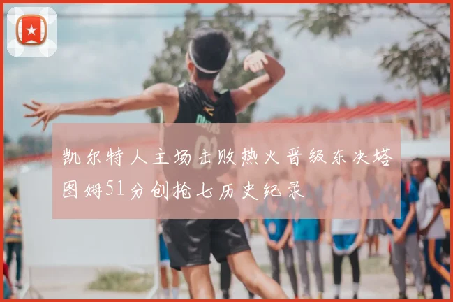 凯尔特人主场击败热火晋级东决塔图姆51分创抢七历史纪录