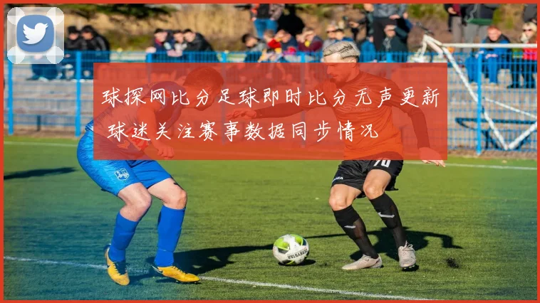 球探网比分足球即时比分无声更新 球迷关注赛事数据同步情况