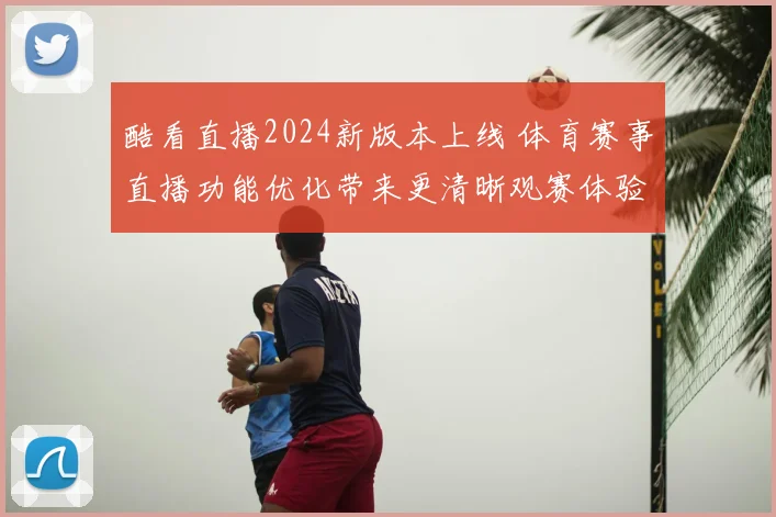 酷看直播2024新版本上线 体育赛事直播功能优化带来更清晰观赛体验