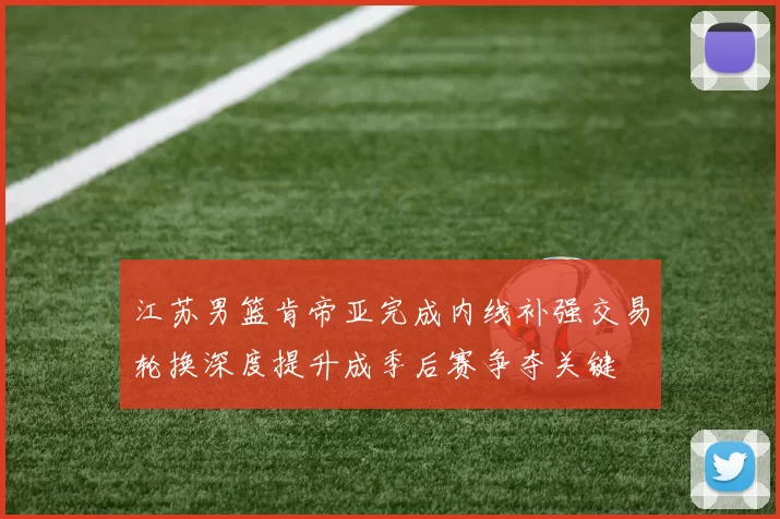 江苏男篮肯帝亚完成内线补强交易轮换深度提升成季后赛争夺关键