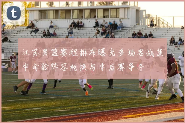 江苏男篮赛程排布曝光多场客战集中考验阵容轮换与季后赛争夺