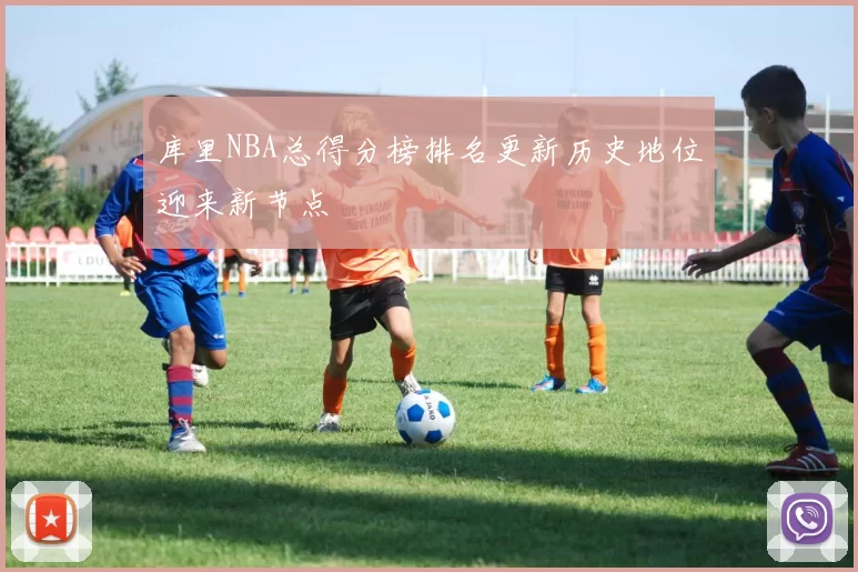 库里NBA总得分榜排名更新历史地位迎来新节点