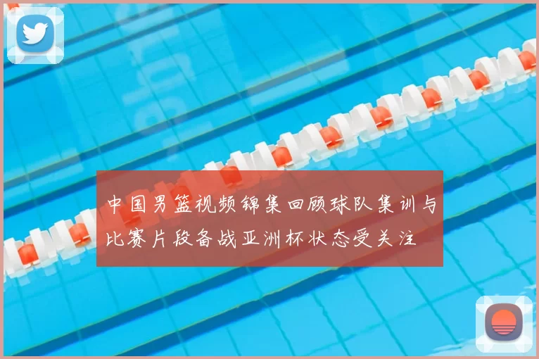 中国男篮视频锦集回顾球队集训与比赛片段备战亚洲杯状态受关注