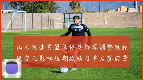 山东高速男篮伤停与阵容调整致轮换变化影响短期战绩与季后赛前景