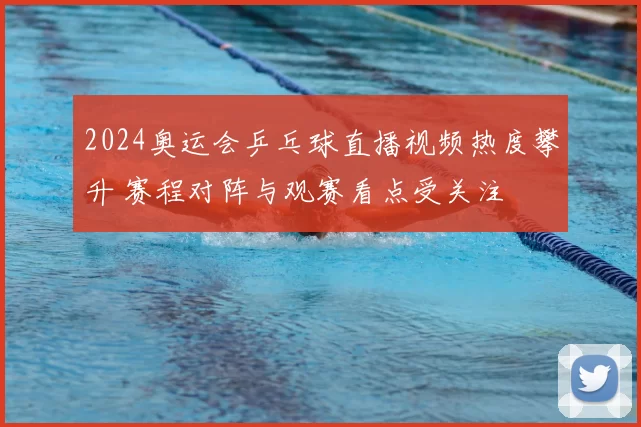 2024奥运会乒乓球直播视频热度攀升 赛程对阵与观赛看点受关注