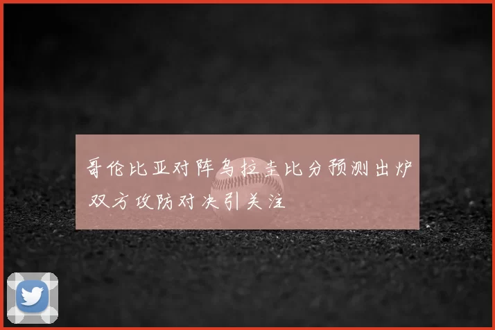 哥伦比亚对阵乌拉圭比分预测出炉 双方攻防对决引关注