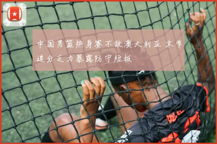 中国男篮热身赛不敌澳大利亚 末节追分乏力暴露防守短板