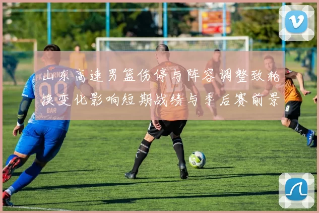 山东高速男篮伤停与阵容调整致轮换变化影响短期战绩与季后赛前景