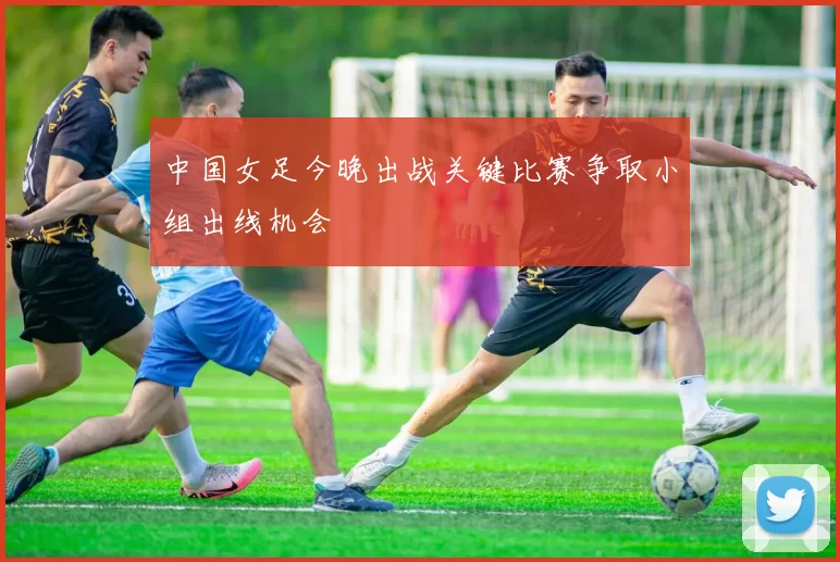 中国女足今晚出战关键比赛争取小组出线机会