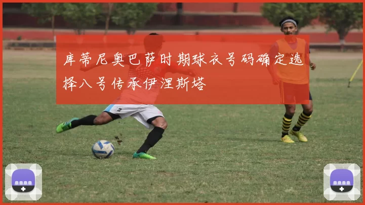 库蒂尼奥巴萨时期球衣号码确定选择八号传承伊涅斯塔