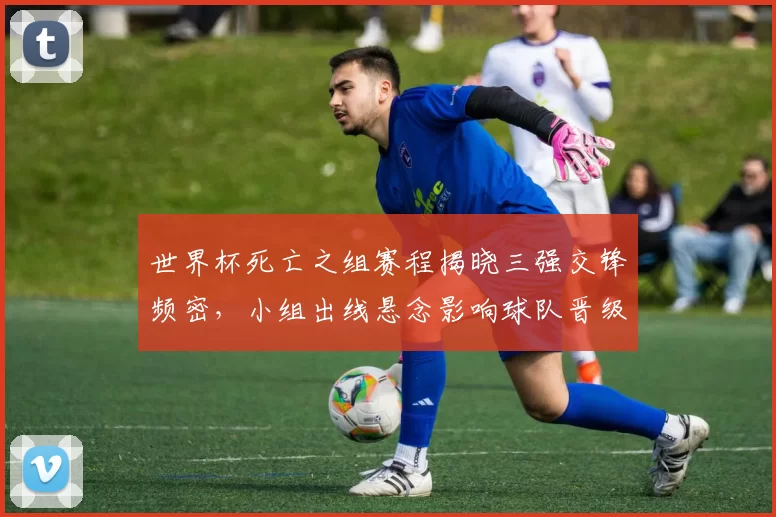 世界杯死亡之组赛程揭晓三强交锋频密,小组出线悬念影响球队晋级形势