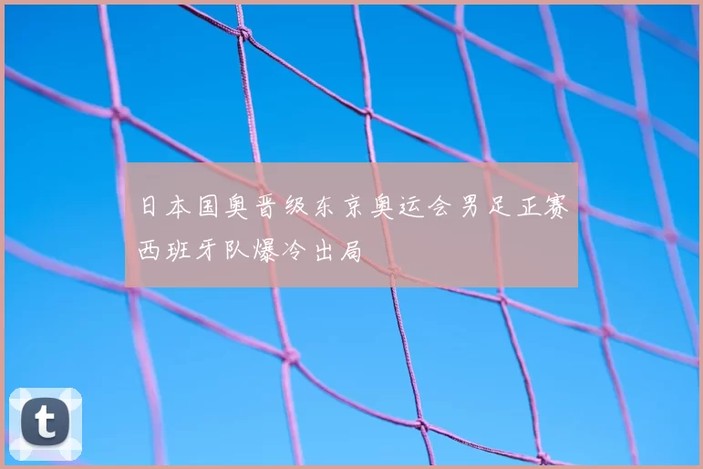 日本国奥晋级东京奥运会男足正赛西班牙队爆冷出局