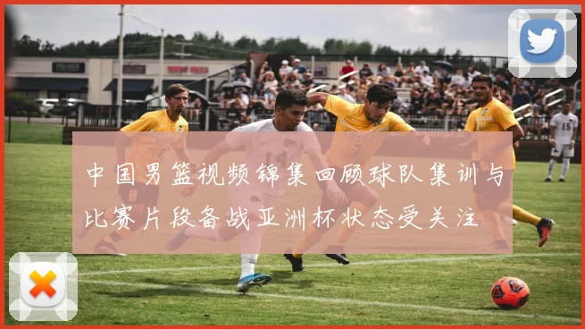 中国男篮视频锦集回顾球队集训与比赛片段备战亚洲杯状态受关注