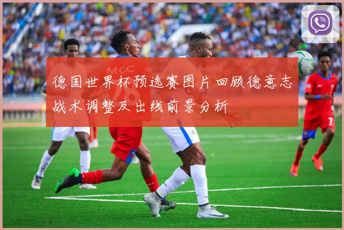 德国世界杯预选赛图片回顾德意志战术调整及出线前景分析