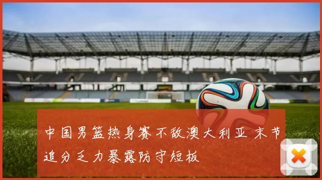 中国男篮热身赛不敌澳大利亚 末节追分乏力暴露防守短板