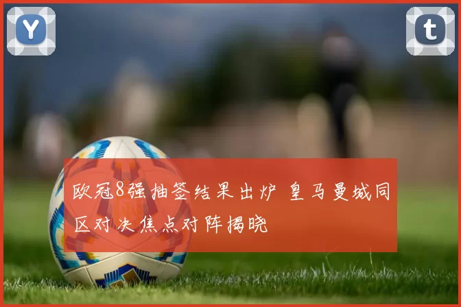 欧冠8强抽签结果出炉 皇马曼城同区对决焦点对阵揭晓