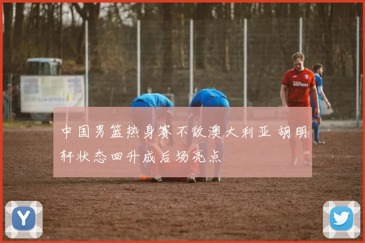 中国男篮热身赛不敌澳大利亚 胡明轩状态回升成后场亮点