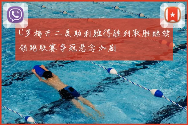 C罗梅开二度助利雅得胜利取胜继续领跑联赛争冠悬念加剧