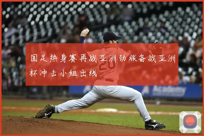 国足热身赛再战亚洲劲旅备战亚洲杯冲击小组出线