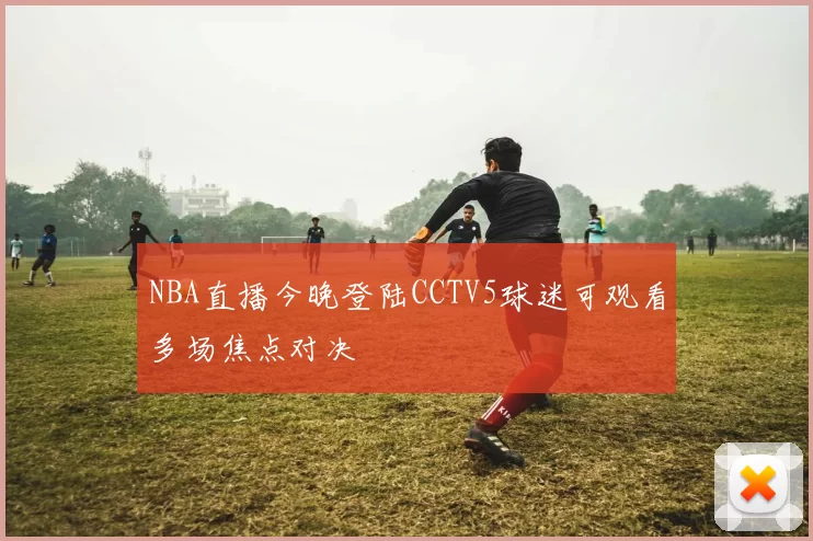 NBA直播今晚登陆CCTV5球迷可观看多场焦点对决