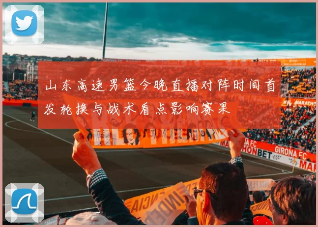 山东高速男篮今晚直播对阵时间首发轮换与战术看点影响赛果