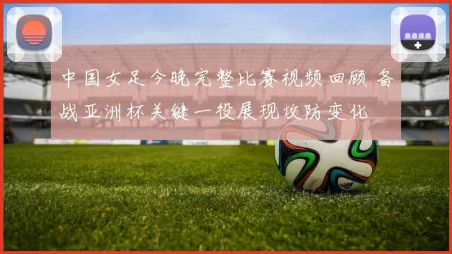 中国女足今晚完整比赛视频回顾 备战亚洲杯关键一役展现攻防变化