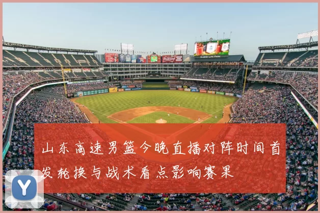 山东高速男篮今晚直播对阵时间首发轮换与战术看点影响赛果