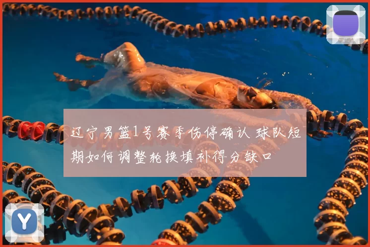 辽宁男篮1号赛季伤停确认 球队短期如何调整轮换填补得分缺口