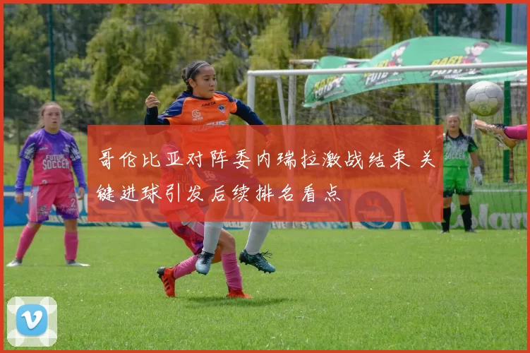 哥伦比亚对阵委内瑞拉激战结束 关键进球引发后续排名看点