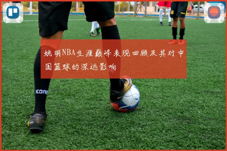 姚明NBA生涯巅峰表现回顾及其对中国篮球的深远影响