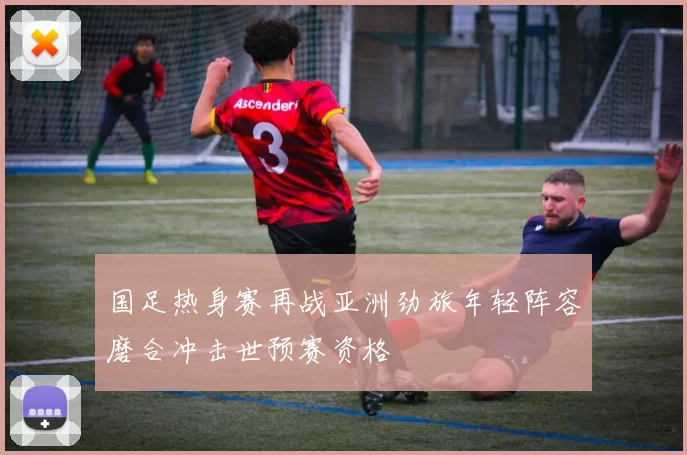 国足热身赛再战亚洲劲旅年轻阵容磨合冲击世预赛资格