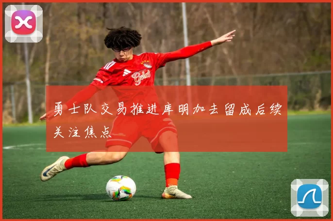 勇士队交易推进库明加去留成后续关注焦点