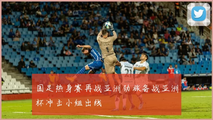国足热身赛再战亚洲劲旅备战亚洲杯冲击小组出线