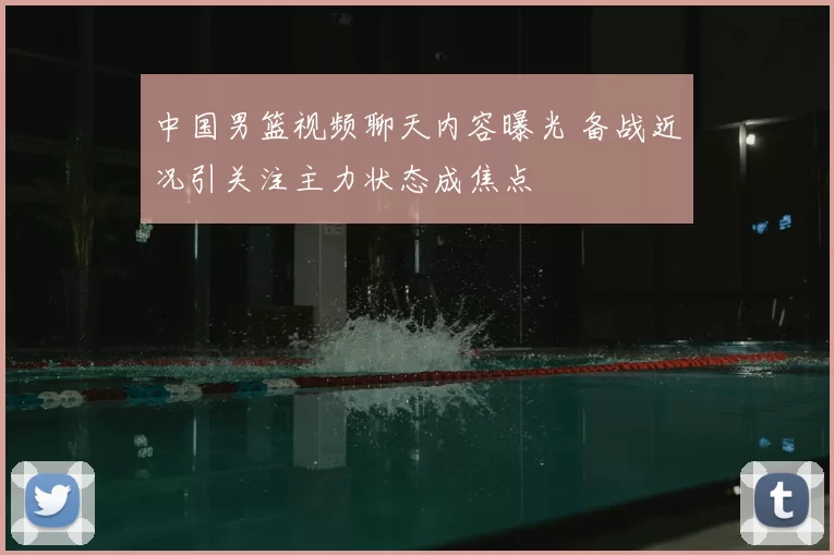 中国男篮视频聊天内容曝光 备战近况引关注主力状态成焦点