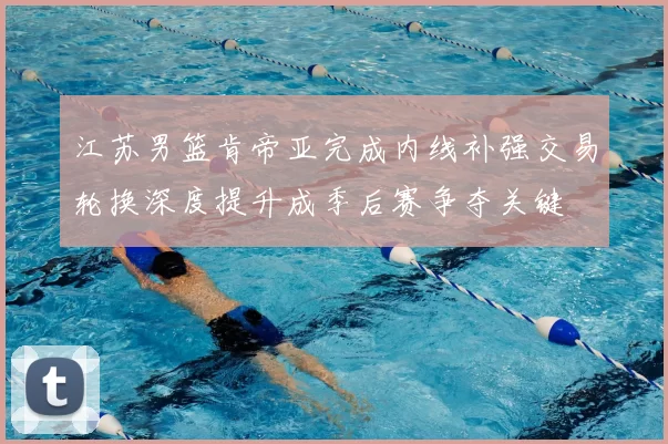 江苏男篮肯帝亚完成内线补强交易轮换深度提升成季后赛争夺关键