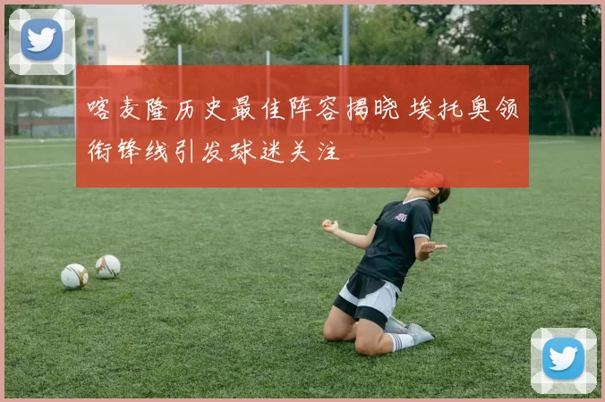 喀麦隆历史最佳阵容揭晓 埃托奥领衔锋线引发球迷关注