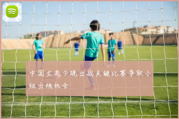 中国女足今晚出战关键比赛争取小组出线机会