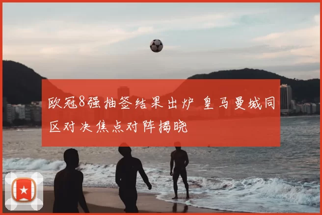 欧冠8强抽签结果出炉 皇马曼城同区对决焦点对阵揭晓