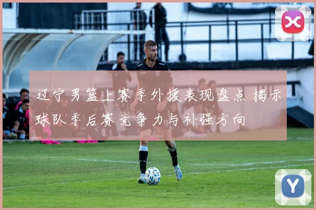 辽宁男篮上赛季外援表现盘点 揭示球队季后赛竞争力与补强方向