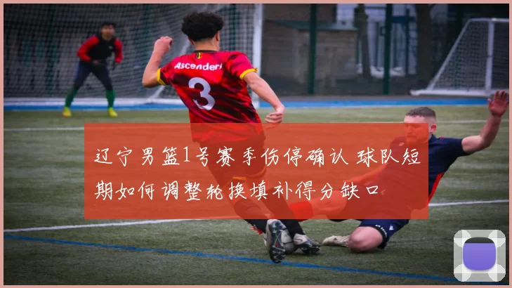 辽宁男篮1号赛季伤停确认 球队短期如何调整轮换填补得分缺口