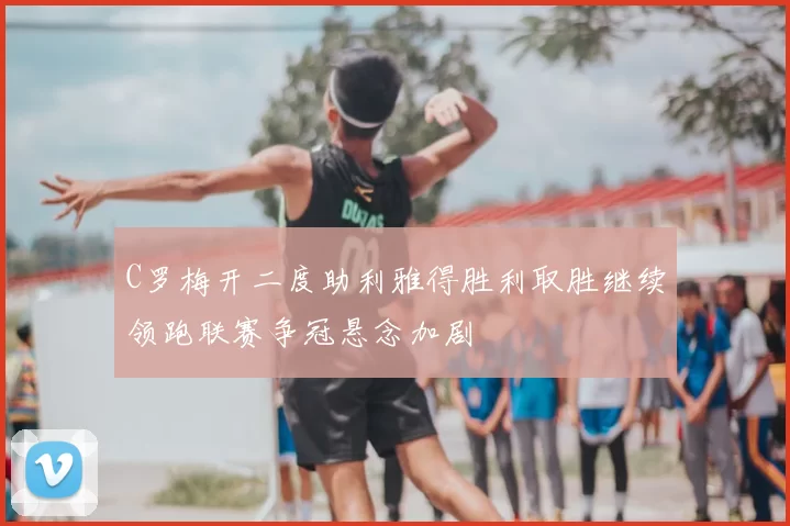C罗梅开二度助利雅得胜利取胜继续领跑联赛争冠悬念加剧
