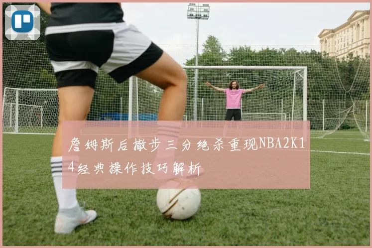 詹姆斯后撤步三分绝杀重现NBA2K14经典操作技巧解析