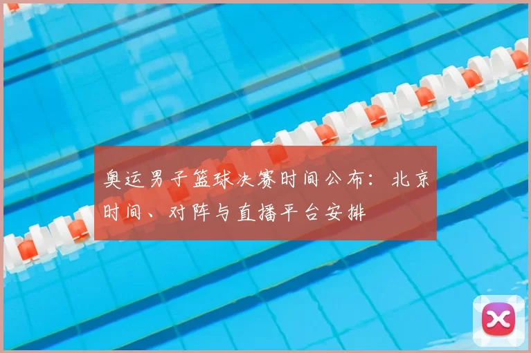 奥运男子篮球决赛时间公布:北京时间、对阵与直播平台安排