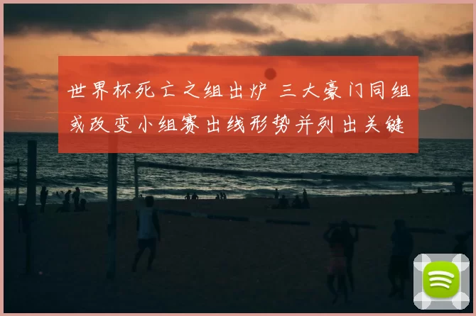 世界杯死亡之组出炉 三大豪门同组或改变小组赛出线形势并列出关键看点
