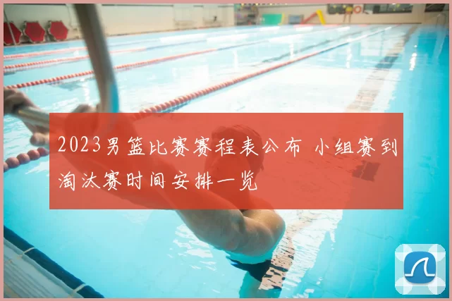 2023男篮比赛赛程表公布 小组赛到淘汰赛时间安排一览