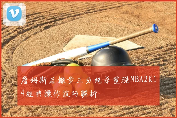 詹姆斯后撤步三分绝杀重现NBA2K14经典操作技巧解析