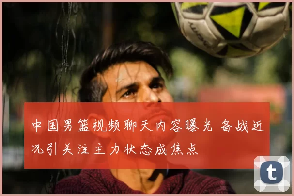 中国男篮视频聊天内容曝光 备战近况引关注主力状态成焦点